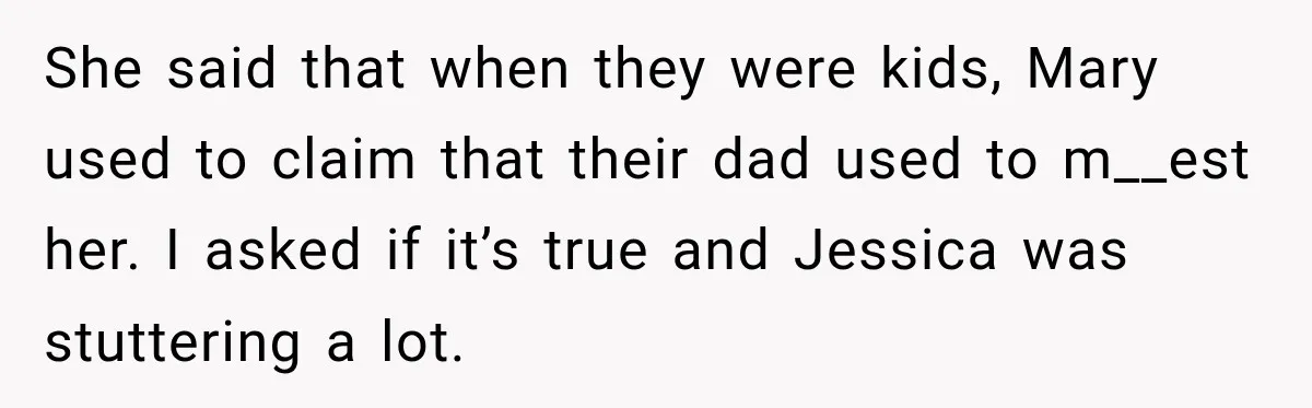 She said that when they were kids, Mary used to claim that their dad used to m__est her. I asked if it’s true and Jessica was stuttering a lot.