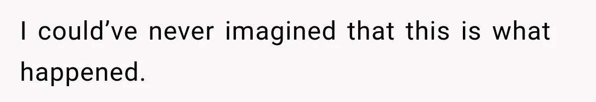 I could’ve never imagined that this is what happened.