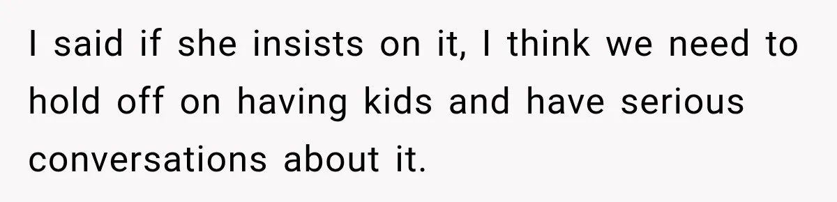 I said if she insists on it, I think we need to hold off on having kids and have serious conversations about it.