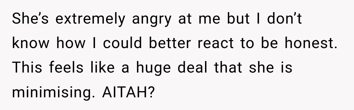 She’s extremely angry at me but I don’t know how I could better react to be honest. This feels like a huge deal that she is minimising. AITAH?