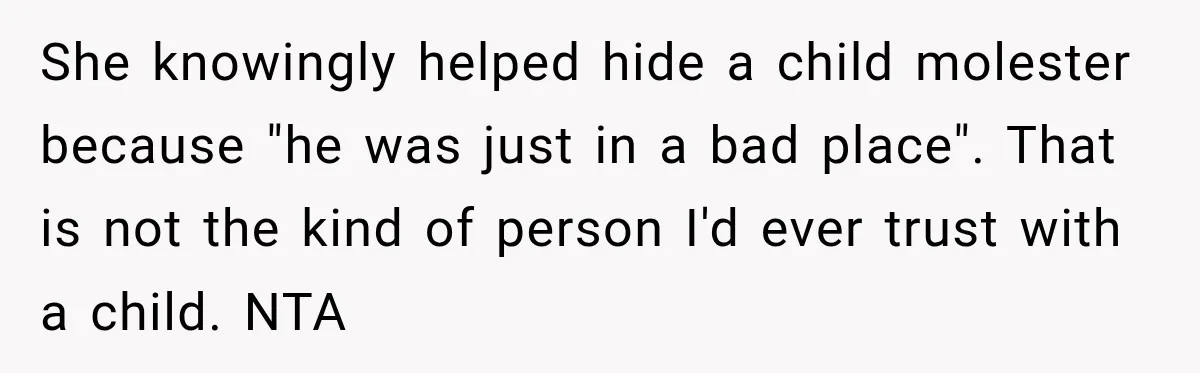 She knowingly helped hide a child molester because "he was just in a bad place". That is not the kind of person I'd ever trust with a child. NTA