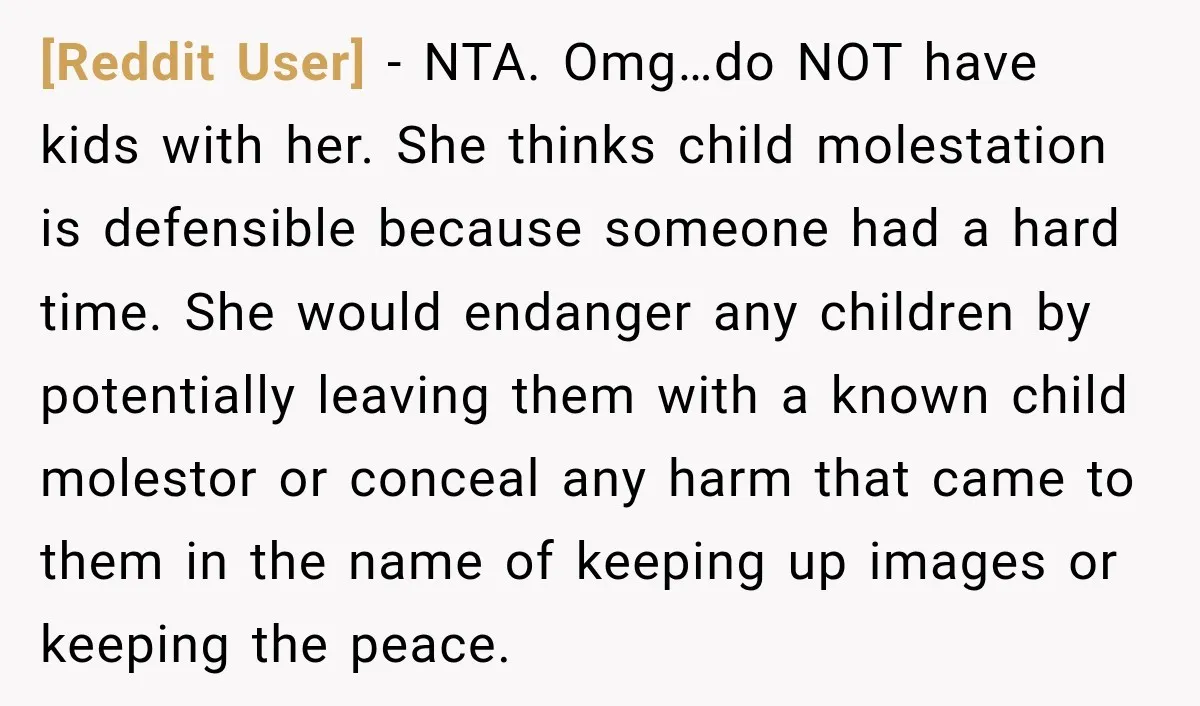 [Reddit User] − NTA. Omg…do NOT have kids with her. She thinks child molestation is defensible because someone had a hard time. She would endanger any children by potentially leaving...