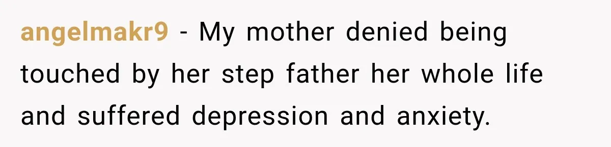 angelmakr9 − My mother denied being touched by her step father her whole life and suffered depression and anxiety.