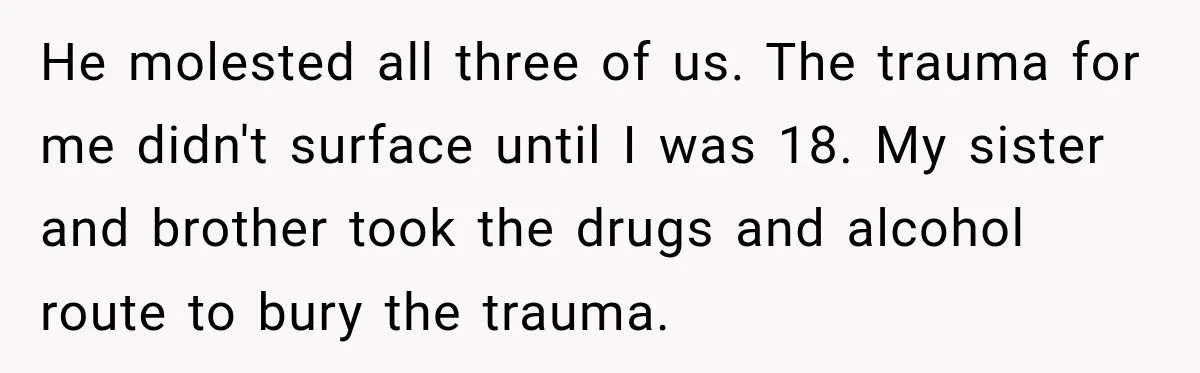 He molested all three of us. The trauma for me didn't surface until I was 18. My sister and brother took the drugs and alcohol route to bury the trauma.