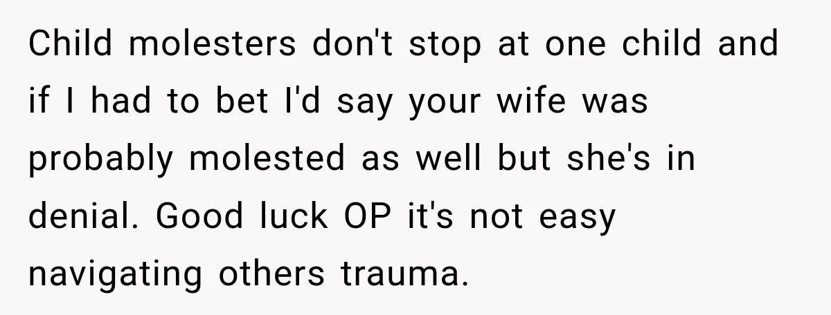 Child molesters don't stop at one child and if I had to bet I'd say your wife was probably molested as well but she's in denial. Good luck OP it's...
