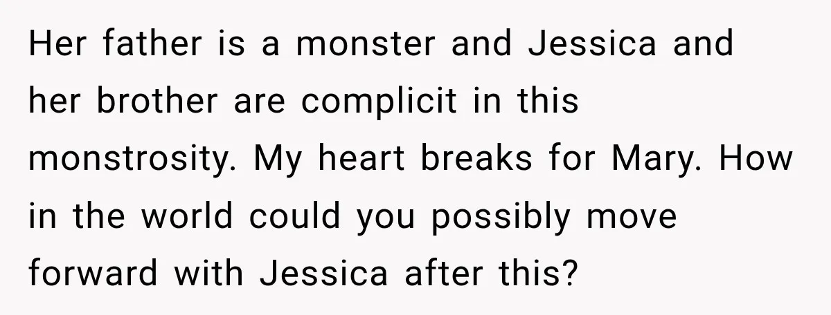 Her father is a monster and Jessica and her brother are complicit in this monstrosity. My heart breaks for Mary. How in the world could you possibly move forward with...