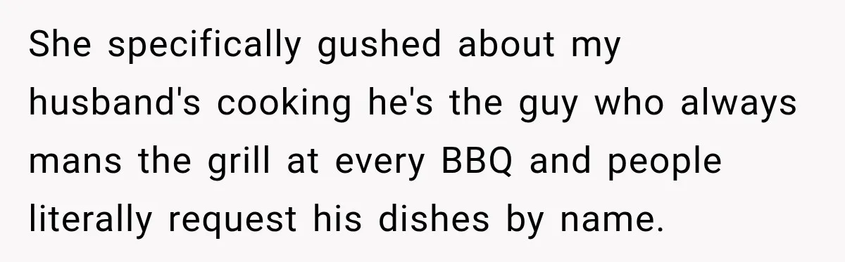 She specifically gushed about my husband's cooking he's the guy who always mans the grill at every BBQ and people literally request his dishes by name.
