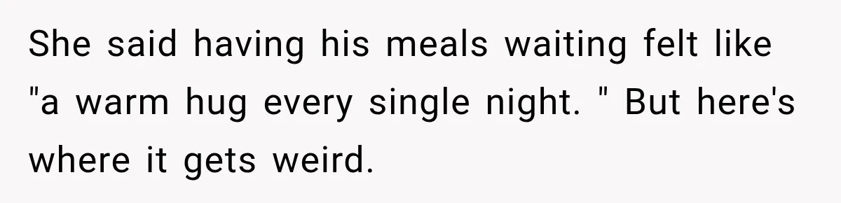 She said having his meals waiting felt like "a warm hug every single night. " But here's where it gets weird.