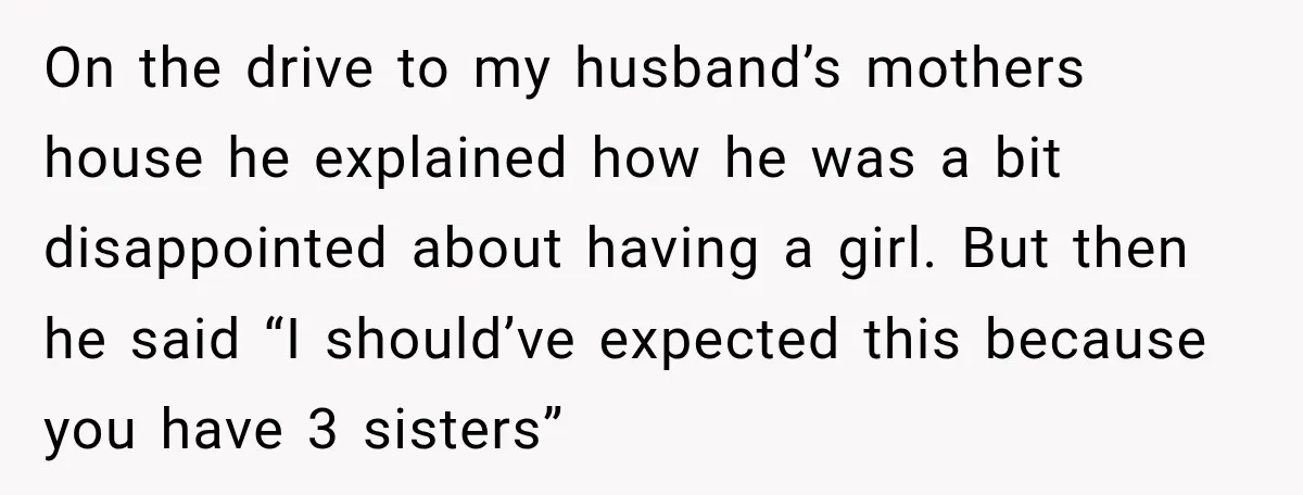 On the drive to my husband’s mothers house he explained how he was a bit disappointed about having a girl. But then he said “I should’ve expected this because you...