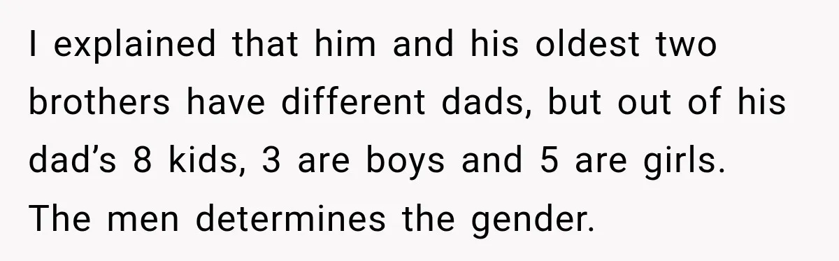 I explained that him and his oldest two brothers have different dads, but out of his dad’s 8 kids, 3 are boys and 5 are girls. The men determines the...