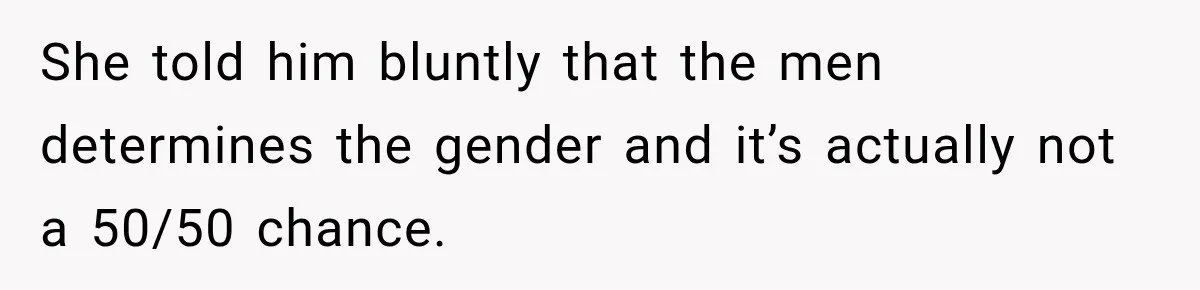 She told him bluntly that the men determines the gender and it’s actually not a 50/50 chance.