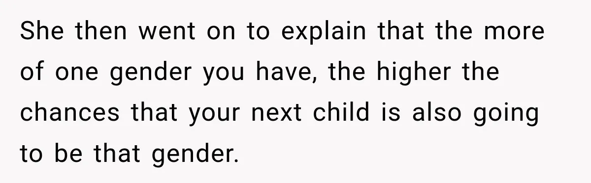 She then went on to explain that the more of one gender you have, the higher the chances that your next child is also going to be that gender.