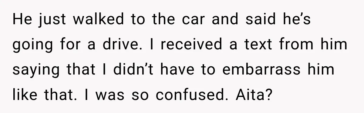 He just walked to the car and said he’s going for a drive. I received a text from him saying that I didn’t have to embarrass him like that. I...