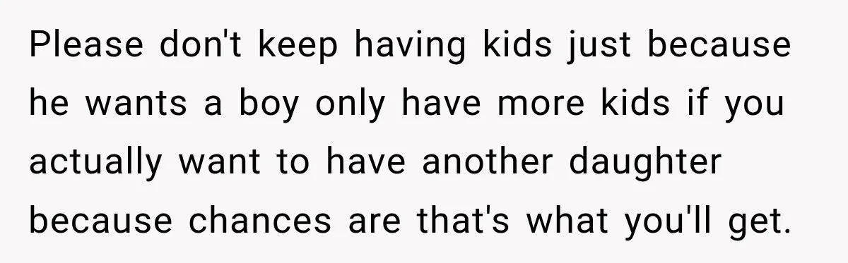 Please don't keep having kids just because he wants a boy only have more kids if you actually want to have another daughter because chances are that's what you'll get.