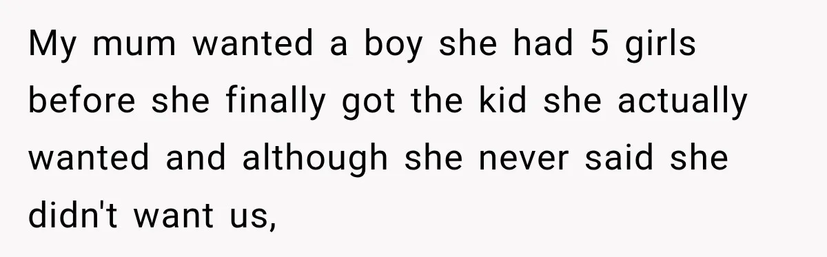 My mum wanted a boy she had 5 girls before she finally got the kid she actually wanted and although she never said she didn't want us,