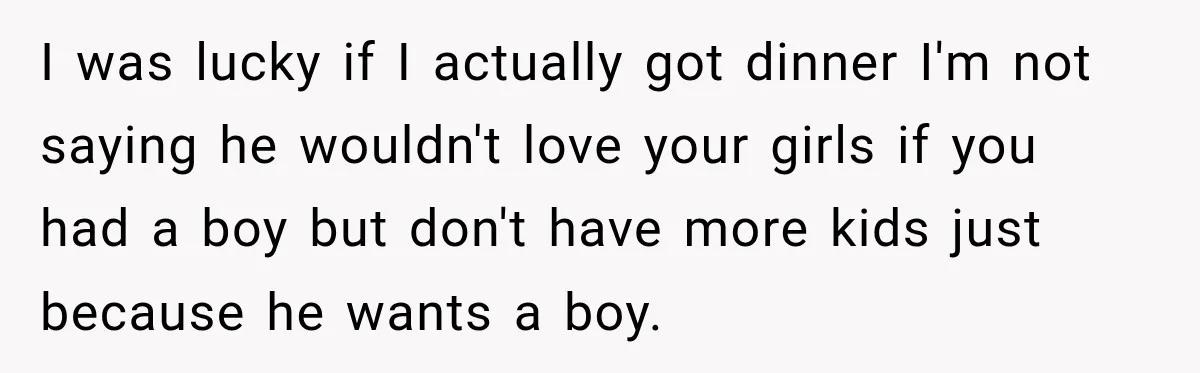 I was lucky if I actually got dinner I'm not saying he wouldn't love your girls if you had a boy but don't have more kids just because he wants...