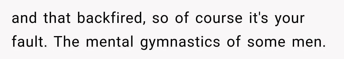and that backfired, so of course it's your fault. The mental gymnastics of some men.
