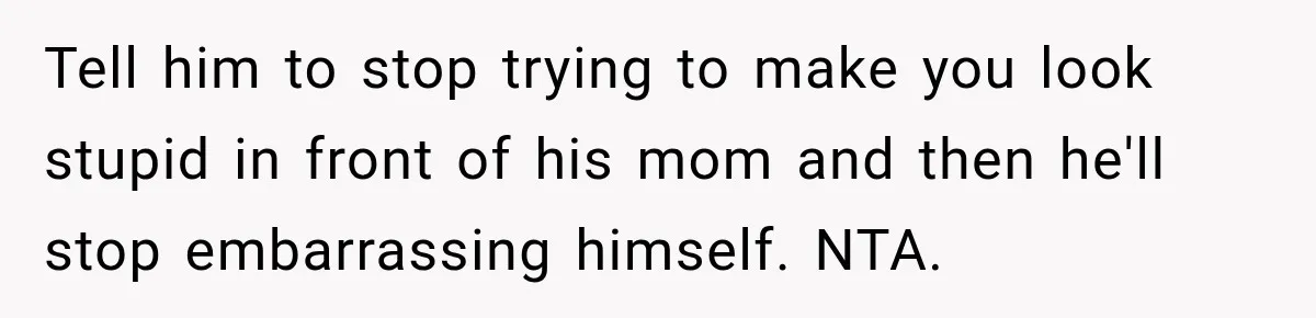 Tell him to stop trying to make you look stupid in front of his mom and then he'll stop embarrassing himself. NTA.