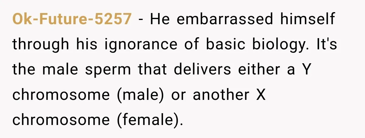 Ok-Future-5257 − He embarrassed himself through his ignorance of basic biology. It's the male sperm that delivers either a Y chromosome (male) or another X chromosome (female).