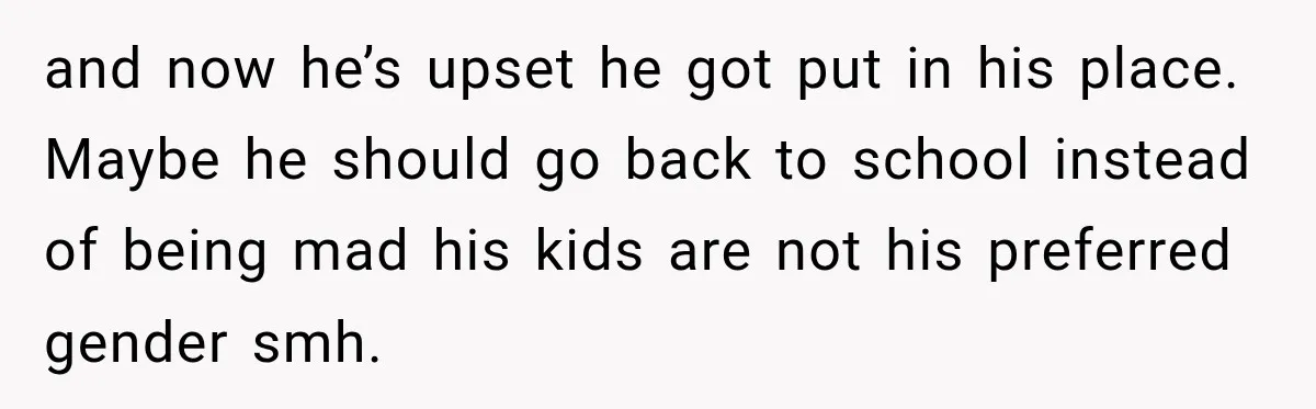 and now he’s upset he got put in his place. Maybe he should go back to school instead of being mad his kids are not his preferred gender smh.