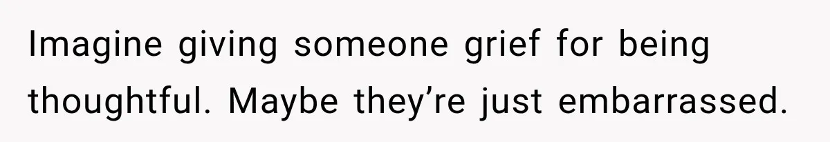 Imagine giving someone grief for being thoughtful. Maybe they’re just embarrassed.