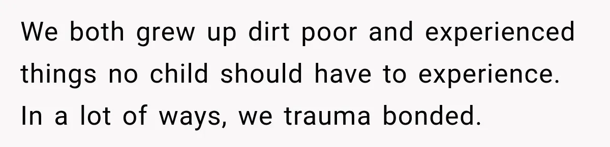 We both grew up dirt poor and experienced things no child should have to experience. In a lot of ways, we trauma bonded.
