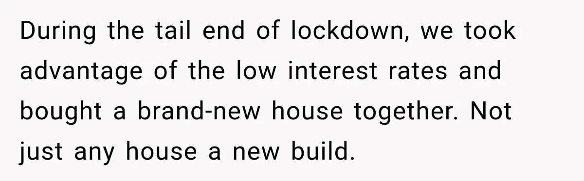 During the tail end of lockdown, we took advantage of the low interest rates and bought a brand-new house together. Not just any house a new build.