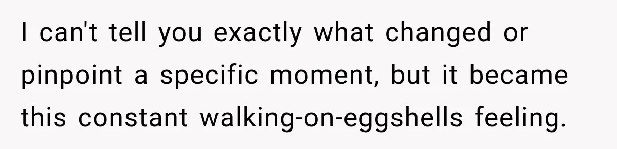 I can't tell you exactly what changed or pinpoint a specific moment, but it became this constant walking-on-eggshells feeling.