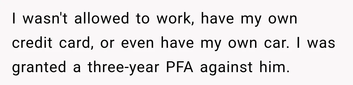 I wasn't allowed to work, have my own credit card, or even have my own car. I was granted a three-year PFA against him.