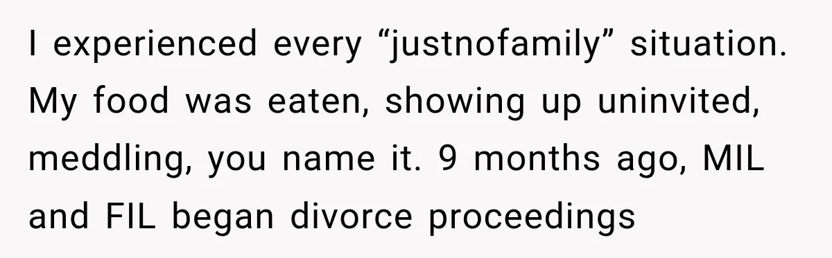 I experienced every “justnofamily” situation. My food was eaten, showing up uninvited, meddling, you name it. 9 months ago, MIL and FIL began divorce proceedings