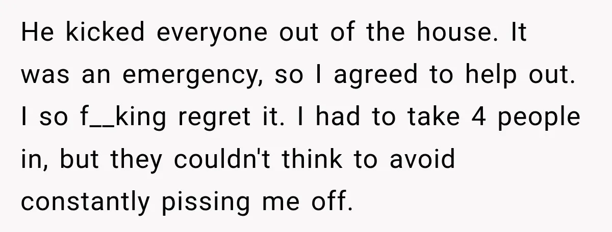He kicked everyone out of the house. It was an emergency, so I agreed to help out. I so f__king regret it. I had to take 4 people in, but...