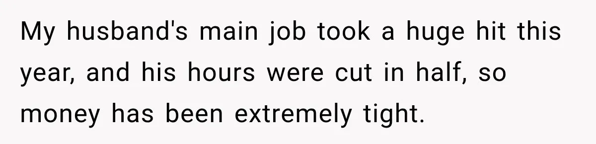 My husband's main job took a huge hit this year, and his hours were cut in half, so money has been extremely tight.