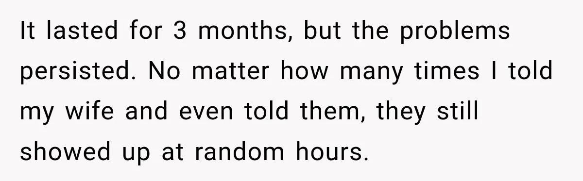 It lasted for 3 months, but the problems persisted. No matter how many times I told my wife and even told them, they still showed up at random hours.