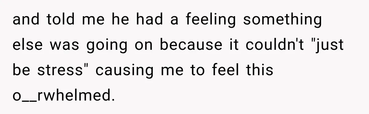 and told me he had a feeling something else was going on because it couldn't "just be stress" causing me to feel this o__rwhelmed.