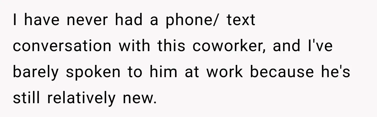 I have never had a phone/ text conversation with this coworker, and I've barely spoken to him at work because he's still relatively new.