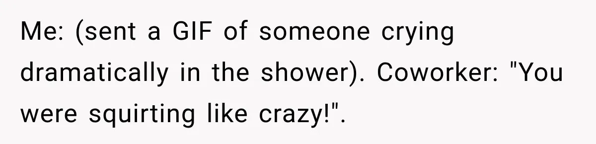 Me: (sent a GIF of someone crying dramatically in the shower). Coworker: "You were squirting like crazy!".