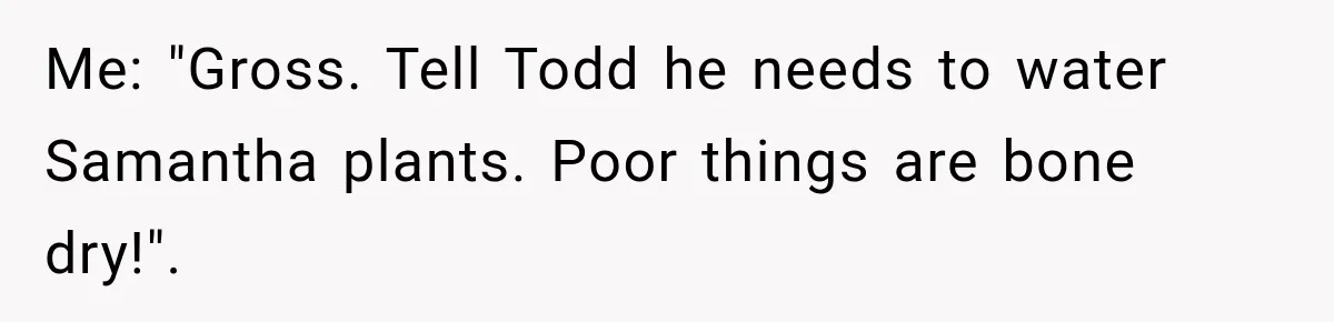 Me: "Gross. Tell Todd he needs to water Samantha plants. Poor things are bone dry!".