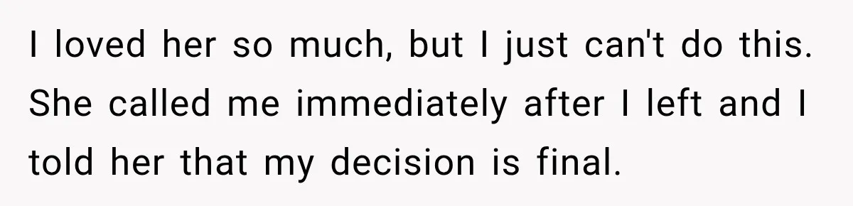 I loved her so much, but I just can't do this. She called me immediately after I left and I told her that my decision is final.