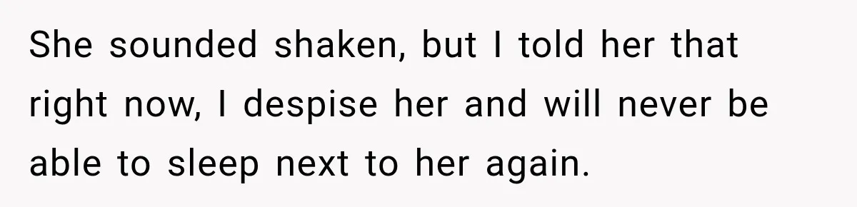 She sounded shaken, but I told her that right now, I despise her and will never be able to sleep next to her again.
