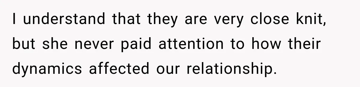 I understand that they are very close knit, but she never paid attention to how their dynamics affected our relationship.