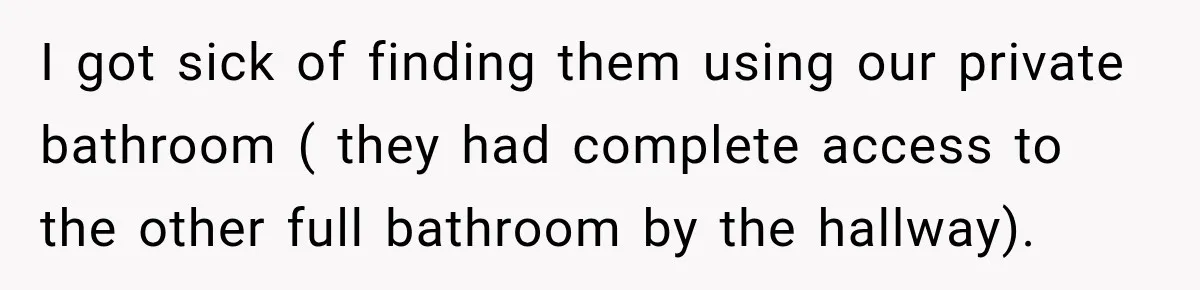 I got sick of finding them using our private bathroom ( they had complete access to the other full bathroom by the hallway).
