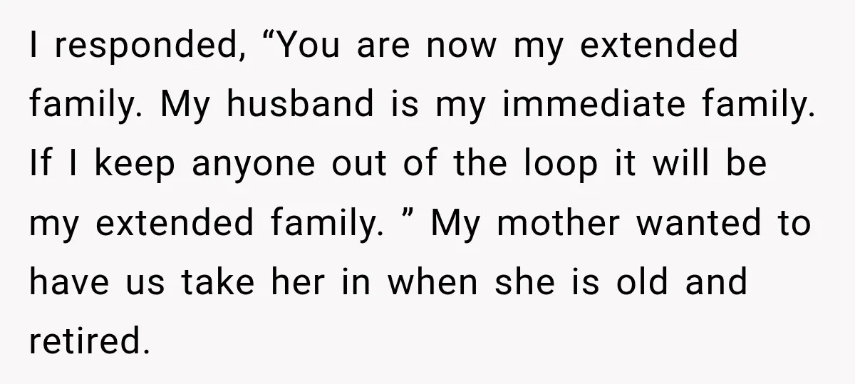 I responded, “You are now my extended family. My husband is my immediate family. If I keep anyone out of the loop it will be my extended family. ” My...