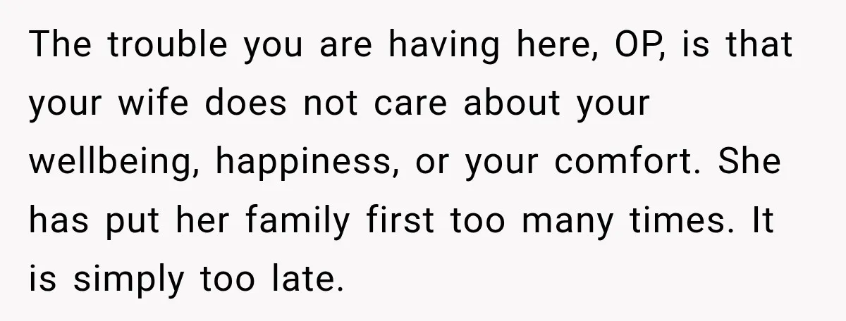 The trouble you are having here, OP, is that your wife does not care about your wellbeing, happiness, or your comfort. She has put her family first too many times....