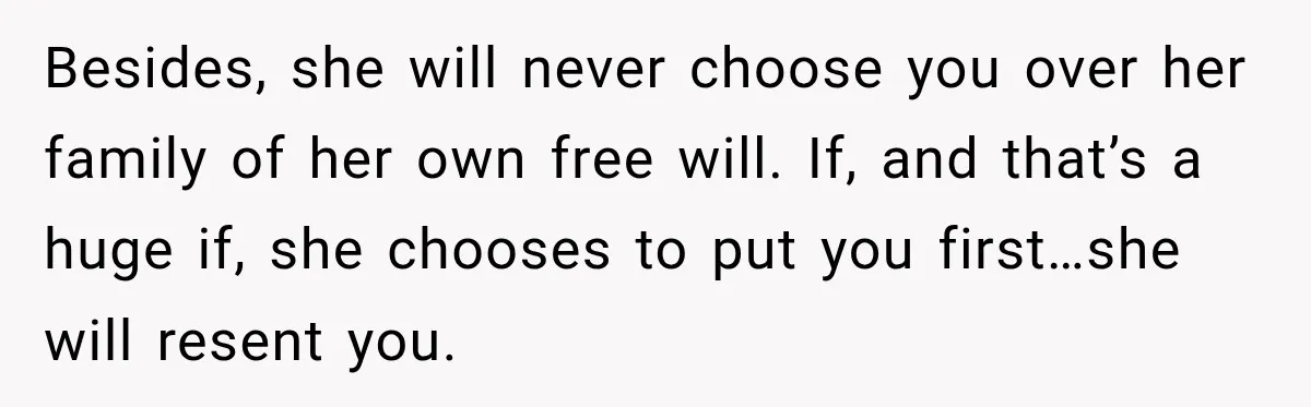 Besides, she will never choose you over her family of her own free will. If, and that’s a huge if, she chooses to put you first…she will resent you.