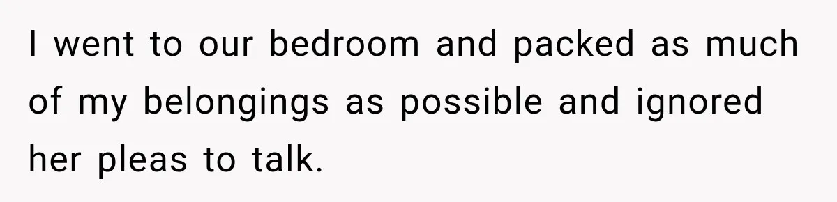 I went to our bedroom and packed as much of my belongings as possible and ignored her pleas to talk.