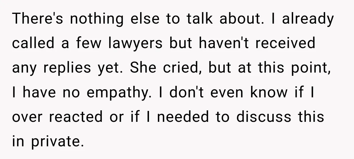 There's nothing else to talk about. I already called a few lawyers but haven't received any replies yet. She cried, but at this point, I have no empathy. I don't...