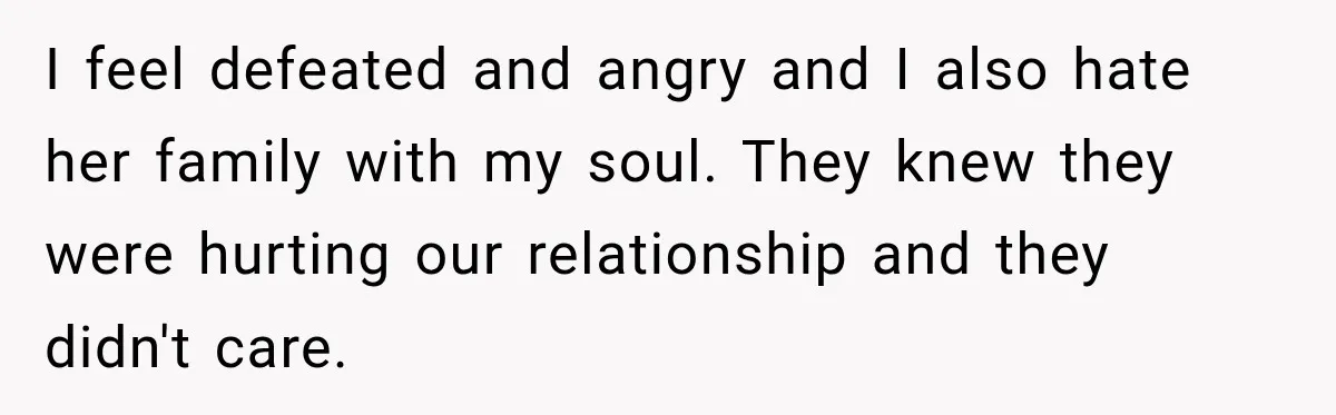 I feel defeated and angry and I also hate her family with my soul. They knew they were hurting our relationship and they didn't care.