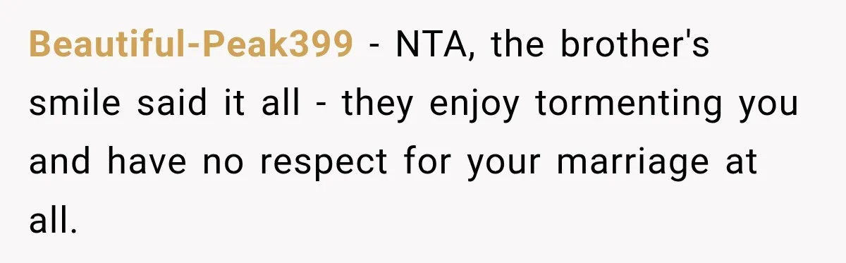 Beautiful-Peak399 − NTA, the brother's smile said it all - they enjoy tormenting you and have no respect for your marriage at all.