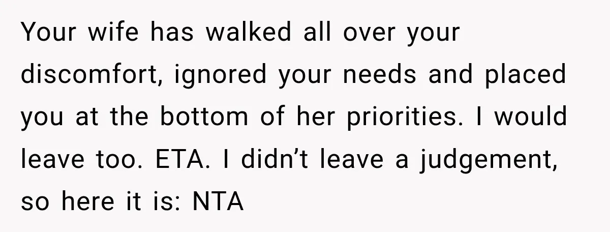 Your wife has walked all over your discomfort, ignored your needs and placed you at the bottom of her priorities. I would leave too. ETA. I didn’t leave a judgement,...