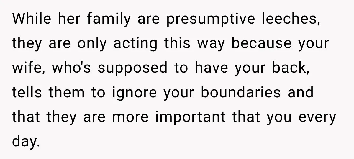 While her family are presumptive leeches, they are only acting this way because your wife, who's supposed to have your back, tells them to ignore your boundaries and that they...